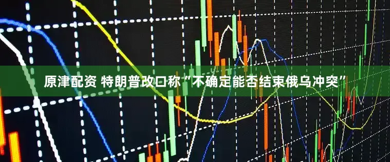 原津配资 特朗普改口称“不确定能否结束俄乌冲突”
