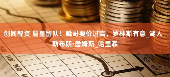 创同配资 詹皇留队！嘴哥要价过高，罗林斯有意_湖人_勒布朗·詹姆斯_哈里森