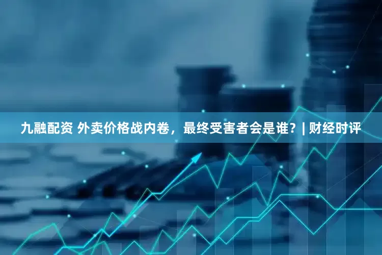 九融配资 外卖价格战内卷，最终受害者会是谁？| 财经时评
