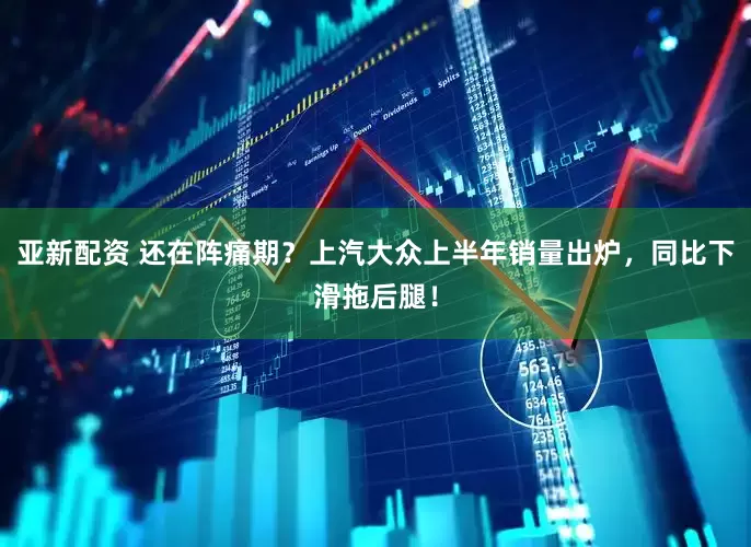 亚新配资 还在阵痛期？上汽大众上半年销量出炉，同比下滑拖后腿！