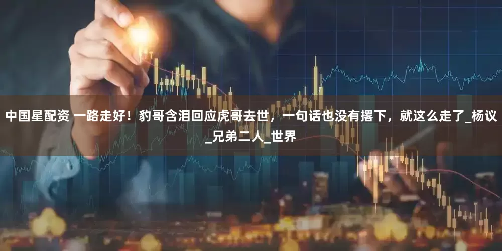 中国星配资 一路走好！豹哥含泪回应虎哥去世，一句话也没有撂下，就这么走了_杨议_兄弟二人_世界