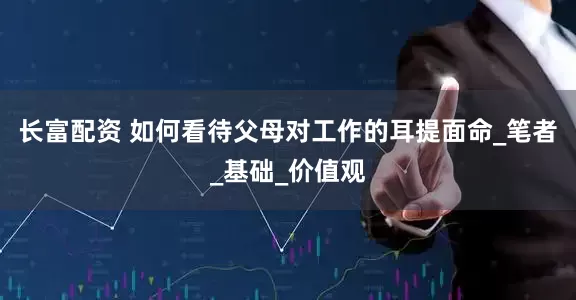 长富配资 如何看待父母对工作的耳提面命_笔者_基础_价值观
