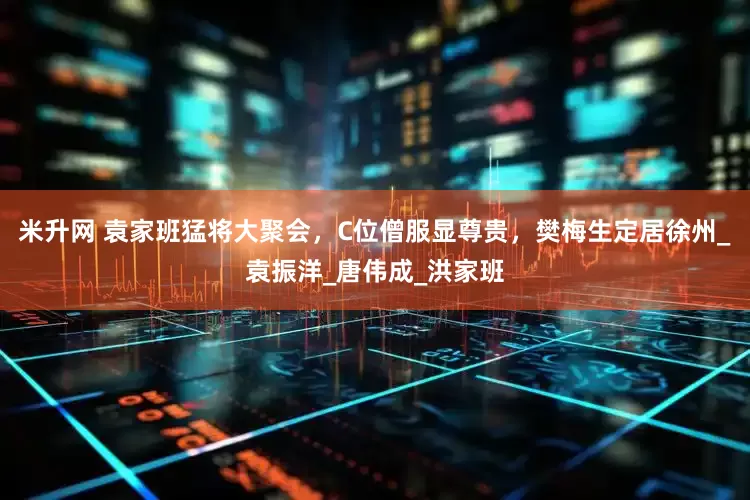 米升网 袁家班猛将大聚会，C位僧服显尊贵，樊梅生定居徐州_袁振洋_唐伟成_洪家班