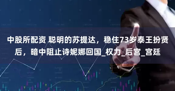 中股所配资 聪明的苏提达，稳住73岁泰王扮贤后，暗中阻止诗妮娜回国_权力_后宫_宫廷