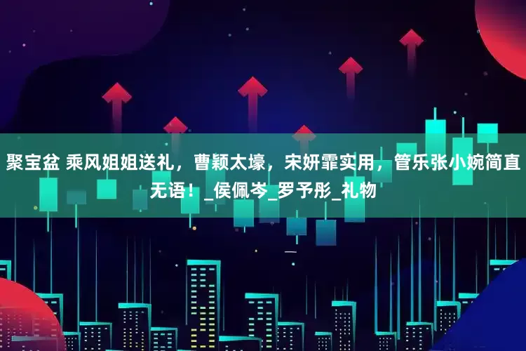 聚宝盆 乘风姐姐送礼，曹颖太壕，宋妍霏实用，管乐张小婉简直无语！_侯佩岑_罗予彤_礼物