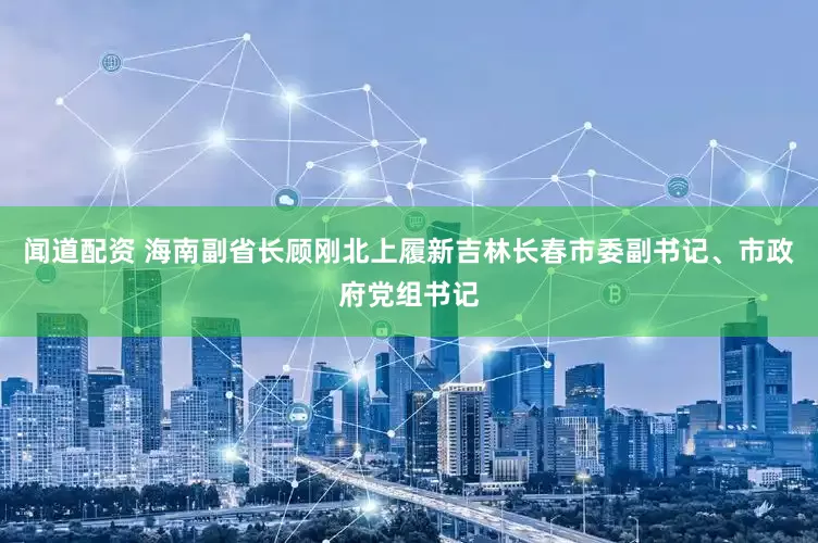 闻道配资 海南副省长顾刚北上履新吉林长春市委副书记、市政府党组书记