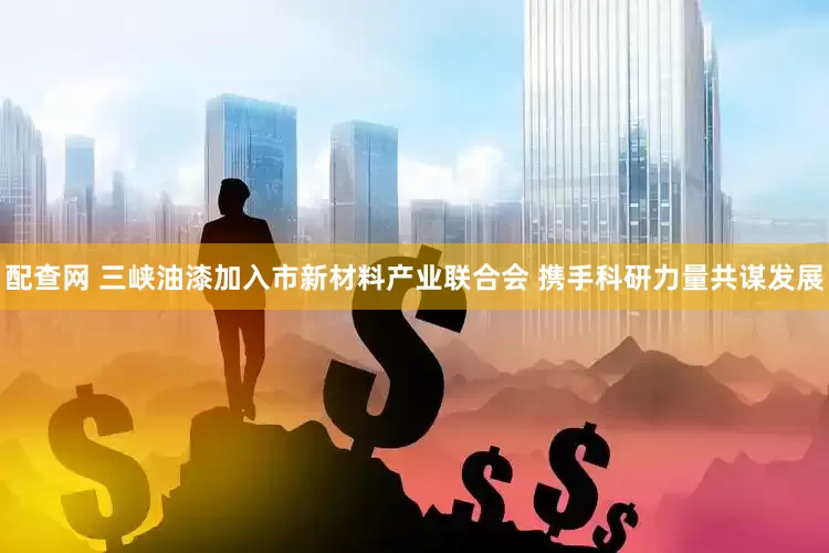 配查网 三峡油漆加入市新材料产业联合会 携手科研力量共谋发展