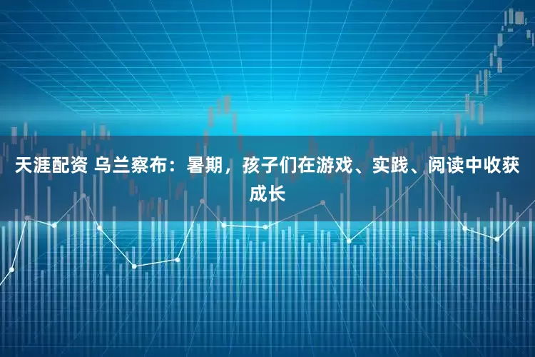 天涯配资 乌兰察布：暑期，孩子们在游戏、实践、阅读中收获成长