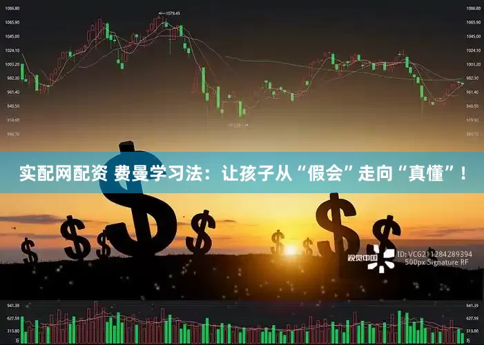 实配网配资 费曼学习法：让孩子从“假会”走向“真懂”！