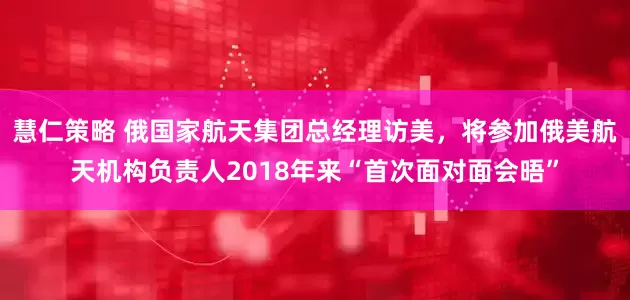 慧仁策略 俄国家航天集团总经理访美，将参加俄美航天机构负责人2018年来“首次面对面会晤”
