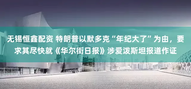 无锡恒鑫配资 特朗普以默多克“年纪大了”为由，要求其尽快就《华尔街日报》涉爱泼斯坦报道作证