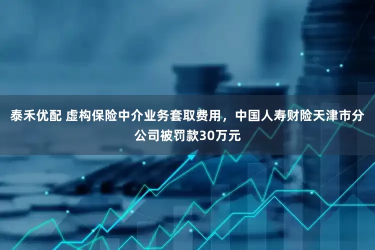泰禾优配 虚构保险中介业务套取费用，中国人寿财险天津市分公司被罚款30万元