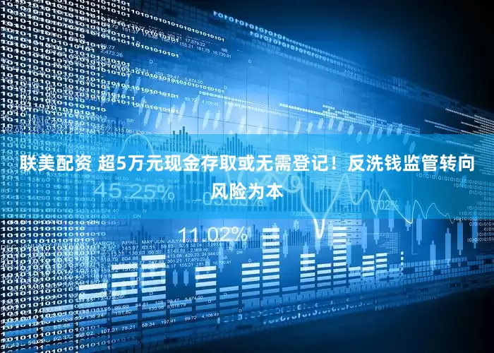 联美配资 超5万元现金存取或无需登记！反洗钱监管转向风险为本
