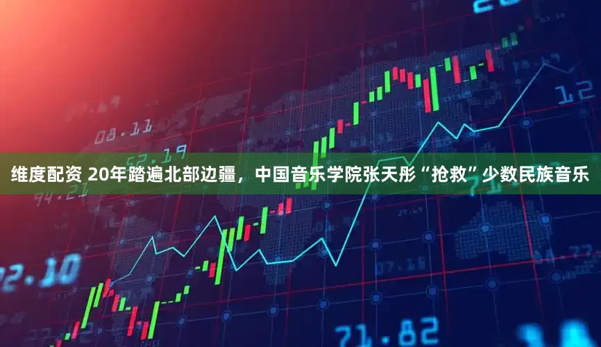 维度配资 20年踏遍北部边疆，中国音乐学院张天彤“抢救”少数民族音乐
