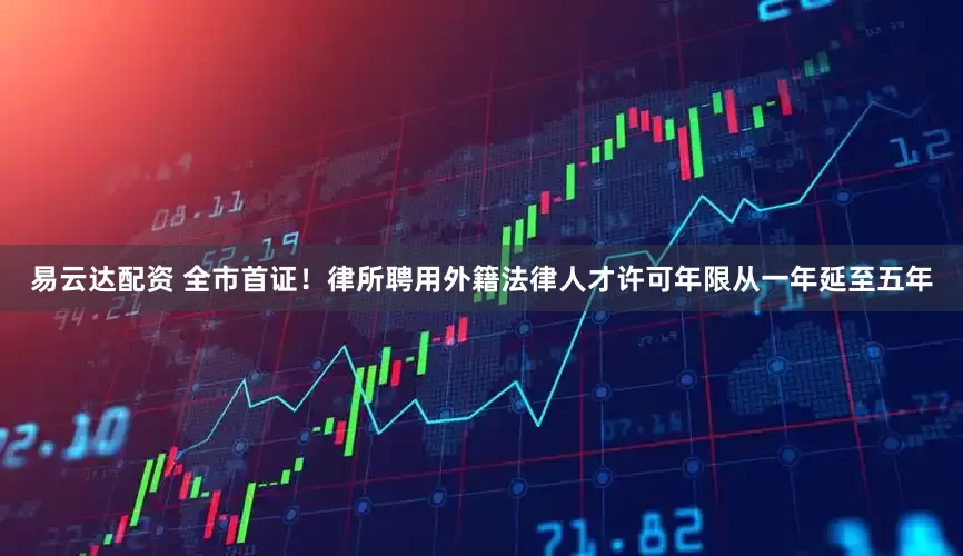 易云达配资 全市首证！律所聘用外籍法律人才许可年限从一年延至五年