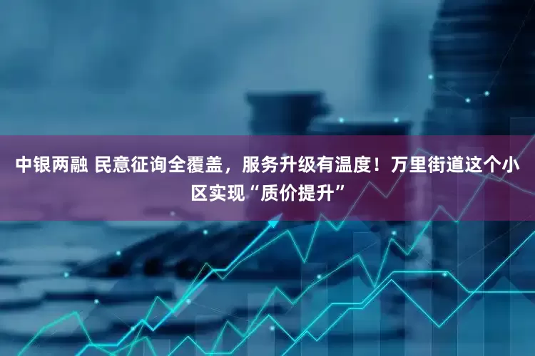 中银两融 民意征询全覆盖，服务升级有温度！万里街道这个小区实现“质价提升”