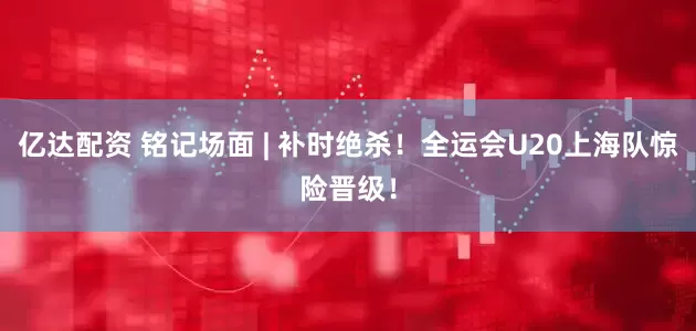 亿达配资 铭记场面 | 补时绝杀！全运会U20上海队惊险晋级！