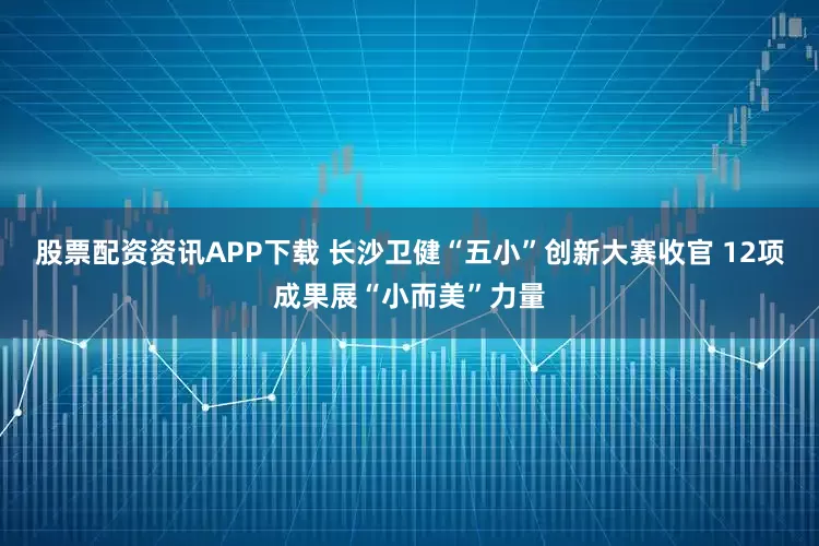 股票配资资讯APP下载 长沙卫健“五小”创新大赛收官 12项成果展“小而美”力量