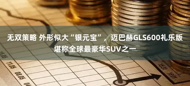 无双策略 外形似大“银元宝”，迈巴赫GLS600礼乐版堪称全球最豪华SUV之一