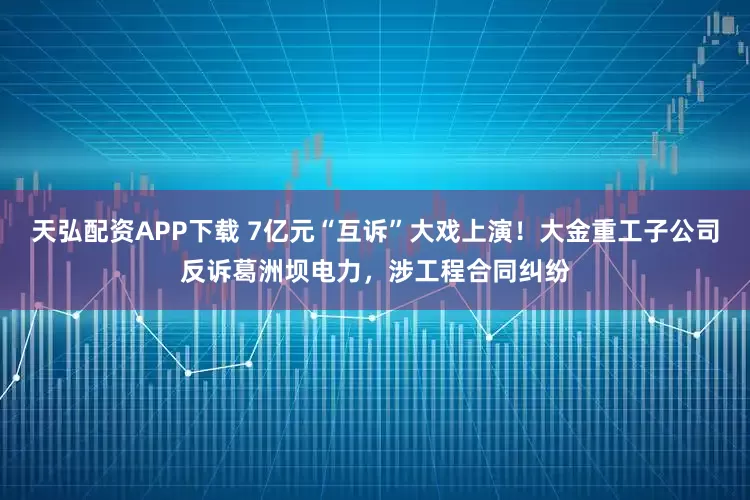 天弘配资APP下载 7亿元“互诉”大戏上演！大金重工子公司反诉葛洲坝电力，涉工程合同纠纷