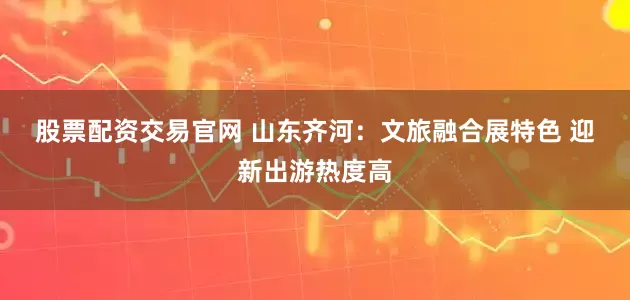 股票配资交易官网 山东齐河：文旅融合展特色 迎新出游热度高