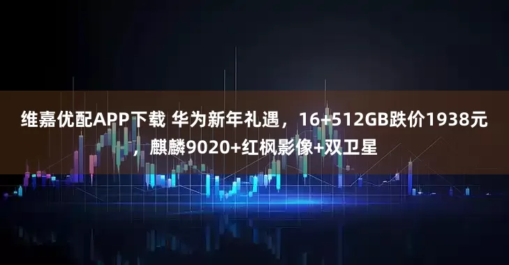 维嘉优配APP下载 华为新年礼遇，16+512GB跌价1938元，麒麟9020+红枫影像+双卫星