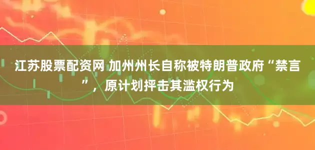 江苏股票配资网 加州州长自称被特朗普政府“禁言”，原计划抨击其滥权行为