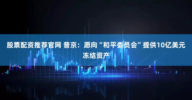 股票配资推荐官网 普京：愿向“和平委员会”提供10亿美元冻结资产