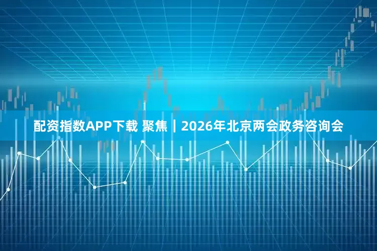 配资指数APP下载 聚焦｜2026年北京两会政务咨询会