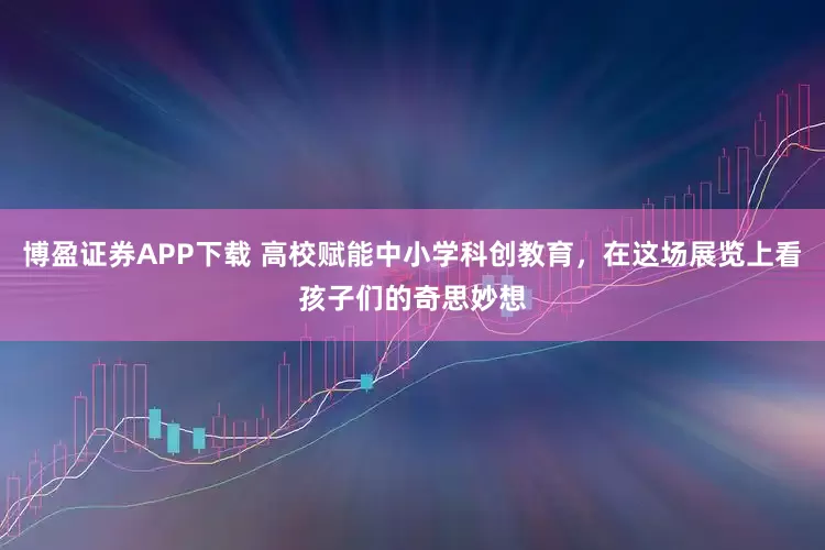 博盈证券APP下载 高校赋能中小学科创教育，在这场展览上看孩子们的奇思妙想