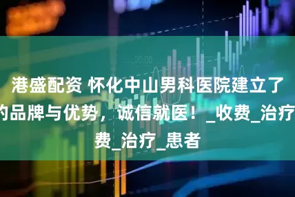 港盛配资 怀化中山男科医院建立了医院的品牌与优势，诚信就医！_收费_治疗_患者