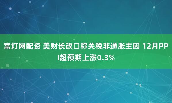 富灯网配资 美财长改口称关税非通胀主因 12月PPI超预期上涨0.3%