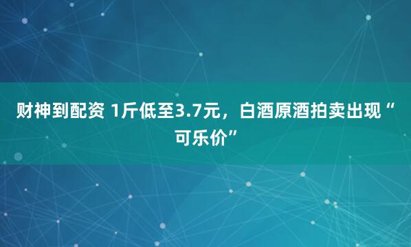 财神到配资 1斤低至3.7元，白酒原酒拍卖出现“可乐价”